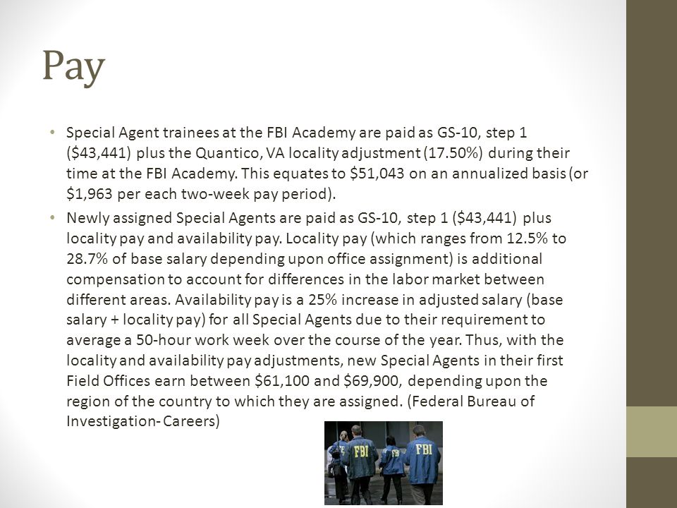Pay Special Agent trainees at the FBI Academy are paid as GS-10, step 1 ($43,441) plus the Quantico, VA locality adjustment (17.50%) during their time at the FBI Academy.