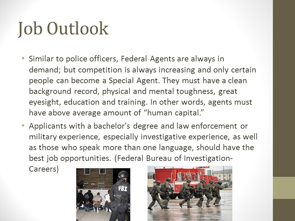 Job Outlook Similar to police officers, Federal Agents are always in demand; but competition is always increasing and only certain people can become a Special Agent.