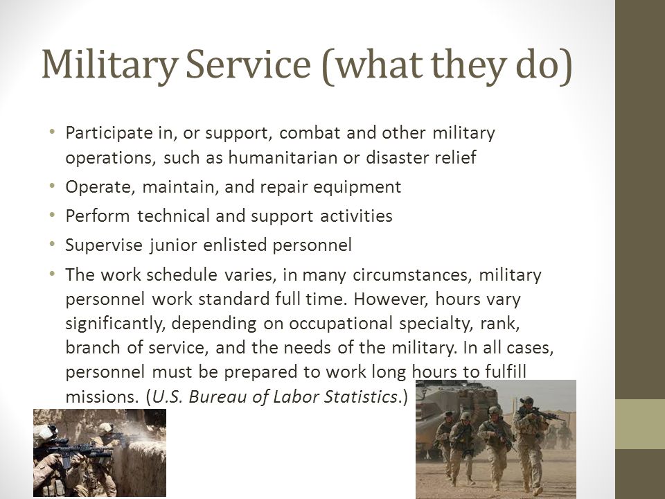 Military Service (what they do) Participate in, or support, combat and other military operations, such as humanitarian or disaster relief Operate, maintain, and repair equipment Perform technical and support activities Supervise junior enlisted personnel The work schedule varies, in many circumstances, military personnel work standard full time.