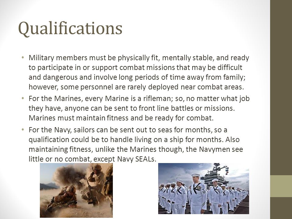 Qualifications Military members must be physically fit, mentally stable, and ready to participate in or support combat missions that may be difficult and dangerous and involve long periods of time away from family; however, some personnel are rarely deployed near combat areas.