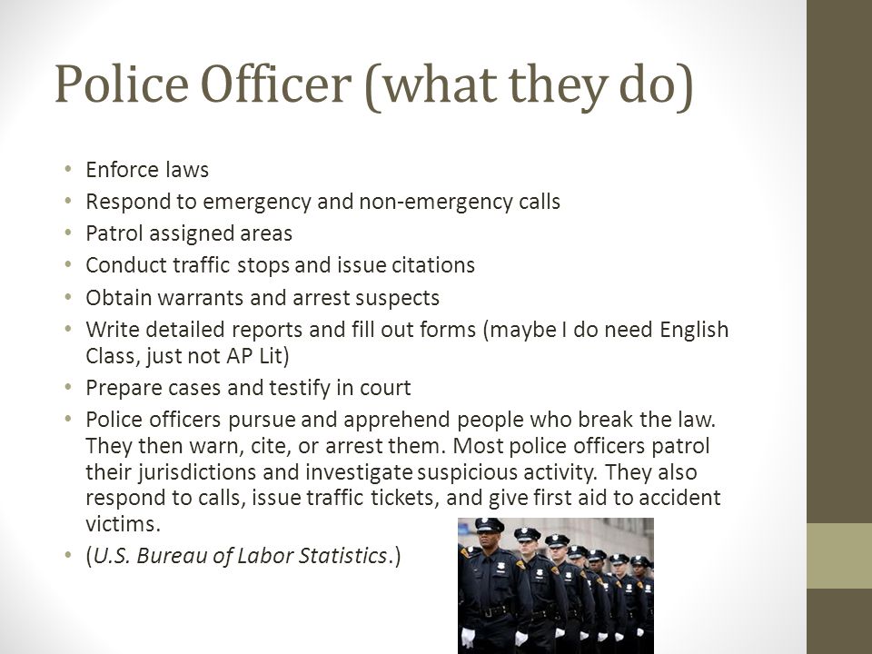 Police Officer (what they do) Enforce laws Respond to emergency and non-emergency calls Patrol assigned areas Conduct traffic stops and issue citations Obtain warrants and arrest suspects Write detailed reports and fill out forms (maybe I do need English Class, just not AP Lit) Prepare cases and testify in court Police officers pursue and apprehend people who break the law.