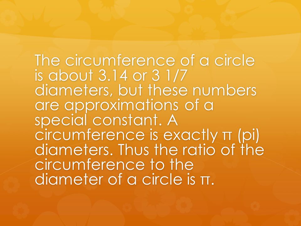 The circumference of a circle is about 3.14 or 3 1/7 diameters, but these numbers are approximations of a special constant.