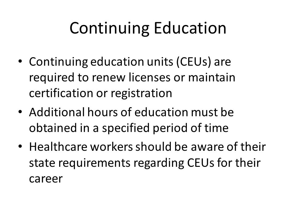 Continuing Education Continuing education units (CEUs) are required to renew licenses or maintain certification or registration Additional hours of education must be obtained in a specified period of time Healthcare workers should be aware of their state requirements regarding CEUs for their career