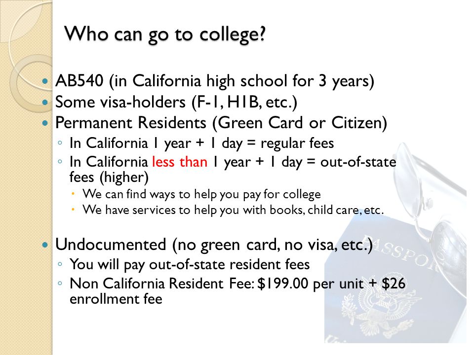 AB540 (in California high school for 3 years) Some visa-holders (F-1, H1B, etc.) Permanent Residents (Green Card or Citizen) ◦ In California 1 year + 1 day = regular fees ◦ In California less than 1 year + 1 day = out-of-state fees (higher)  We can find ways to help you pay for college  We have services to help you with books, child care, etc.