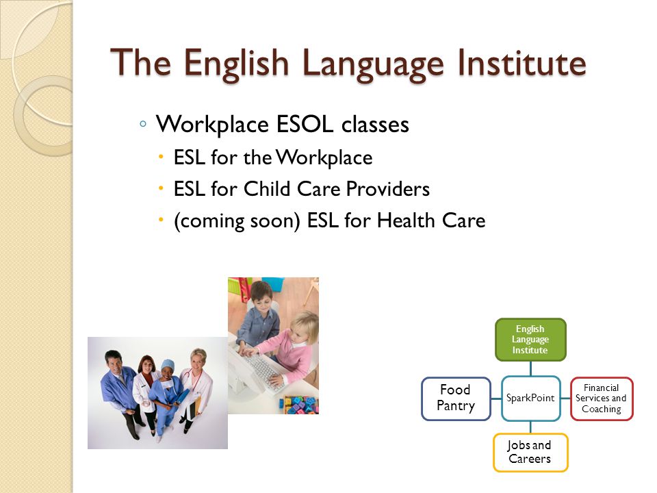 The English Language Institute ◦ Workplace ESOL classes  ESL for the Workplace  ESL for Child Care Providers  (coming soon) ESL for Health Care SparkPoint English Language Institute Financial Services and Coaching Jobs and Careers Food Pantry