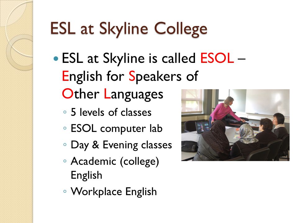 ESL at Skyline College ESL at Skyline is called ESOL – English for Speakers of Other Languages ◦ 5 levels of classes ◦ ESOL computer lab ◦ Day & Evening classes ◦ Academic (college) English ◦ Workplace English