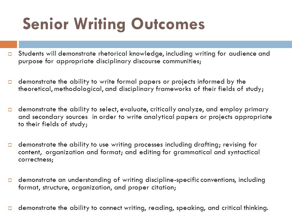 Senior Writing Outcomes  Students will demonstrate rhetorical knowledge, including writing for audience and purpose for appropriate disciplinary discourse communities;  demonstrate the ability to write formal papers or projects informed by the theoretical, methodological, and disciplinary frameworks of their fields of study;  demonstrate the ability to select, evaluate, critically analyze, and employ primary and secondary sources in order to write analytical papers or projects appropriate to their fields of study;  demonstrate the ability to use writing processes including drafting; revising for content, organization and format; and editing for grammatical and syntactical correctness;  demonstrate an understanding of writing discipline-specific conventions, including format, structure, organization, and proper citation;  demonstrate the ability to connect writing, reading, speaking, and critical thinking.