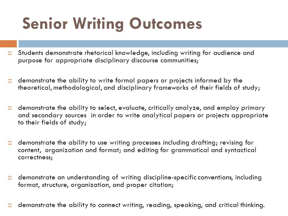 Senior Writing Outcomes  Students demonstrate rhetorical knowledge, including writing for audience and purpose for appropriate disciplinary discourse communities;  demonstrate the ability to write formal papers or projects informed by the theoretical, methodological, and disciplinary frameworks of their fields of study;  demonstrate the ability to select, evaluate, critically analyze, and employ primary and secondary sources in order to write analytical papers or projects appropriate to their fields of study;  demonstrate the ability to use writing processes including drafting; revising for content, organization and format; and editing for grammatical and syntactical correctness;  demonstrate an understanding of writing discipline-specific conventions, including format, structure, organization, and proper citation;  demonstrate the ability to connect writing, reading, speaking, and critical thinking.