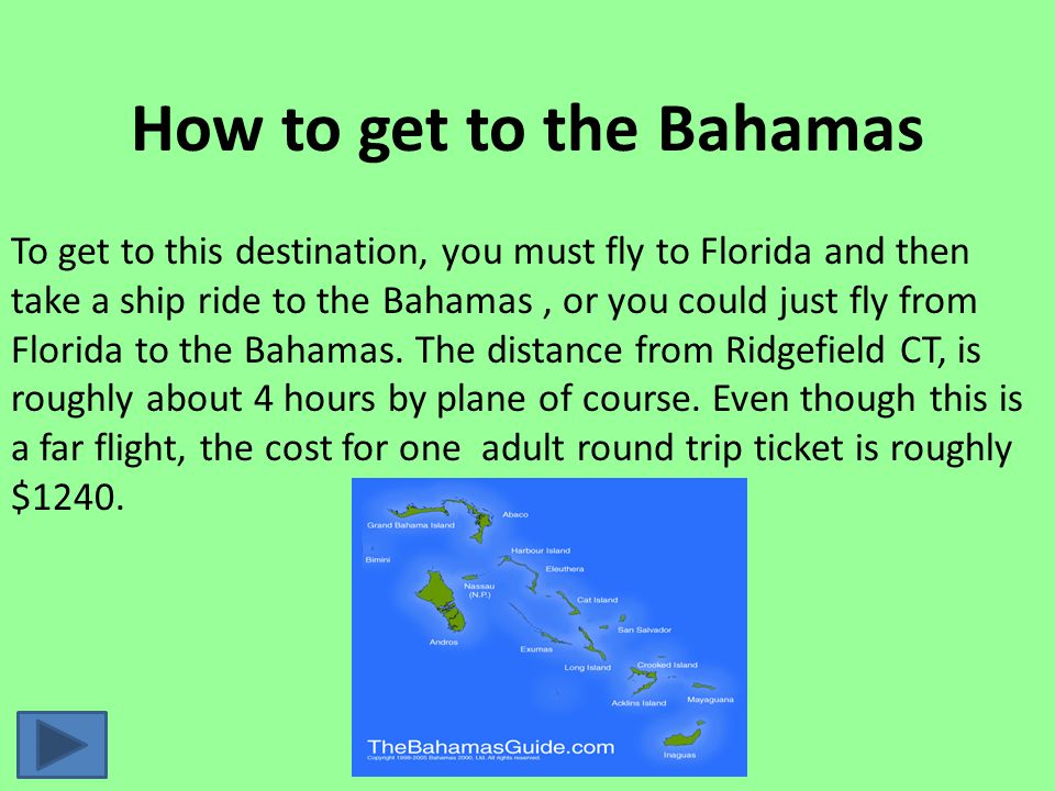 How to get to the Bahamas To get to this destination, you must fly to Florida and then take a ship ride to the Bahamas, or you could just fly from Florida to the Bahamas.