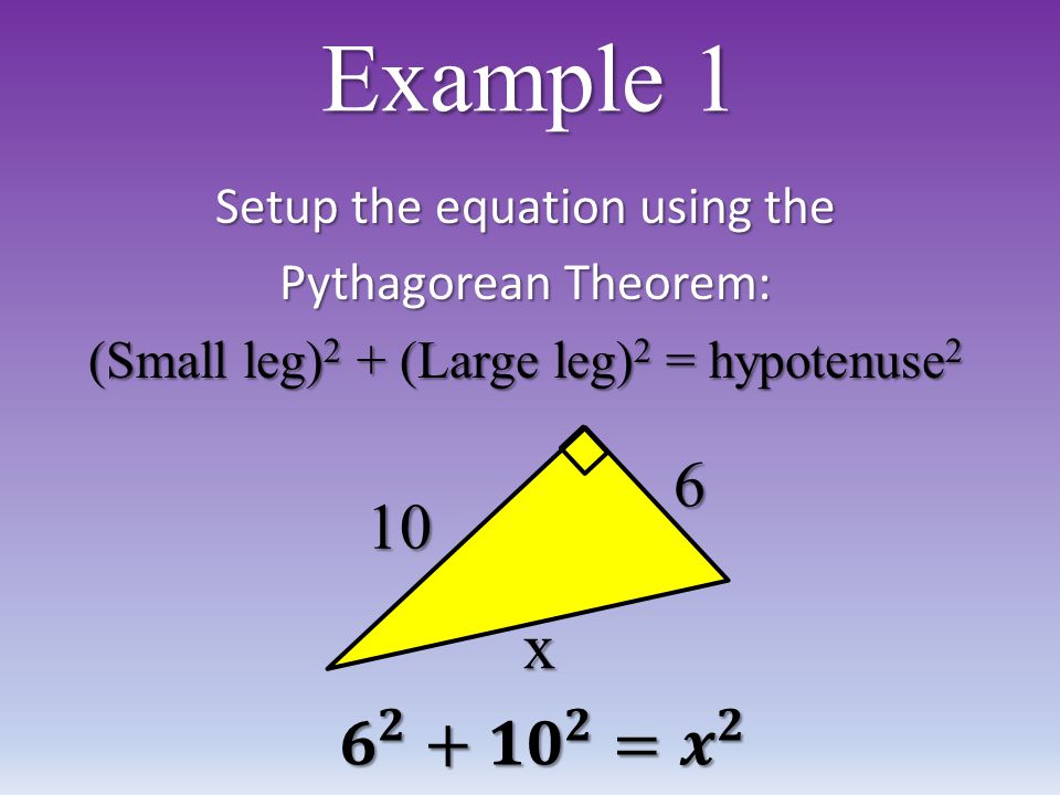 Example 1 Setup the equation using the Pythagorean Theorem: (Small leg) 2 + (Large leg) 2 = hypotenuse 2 10 x 6