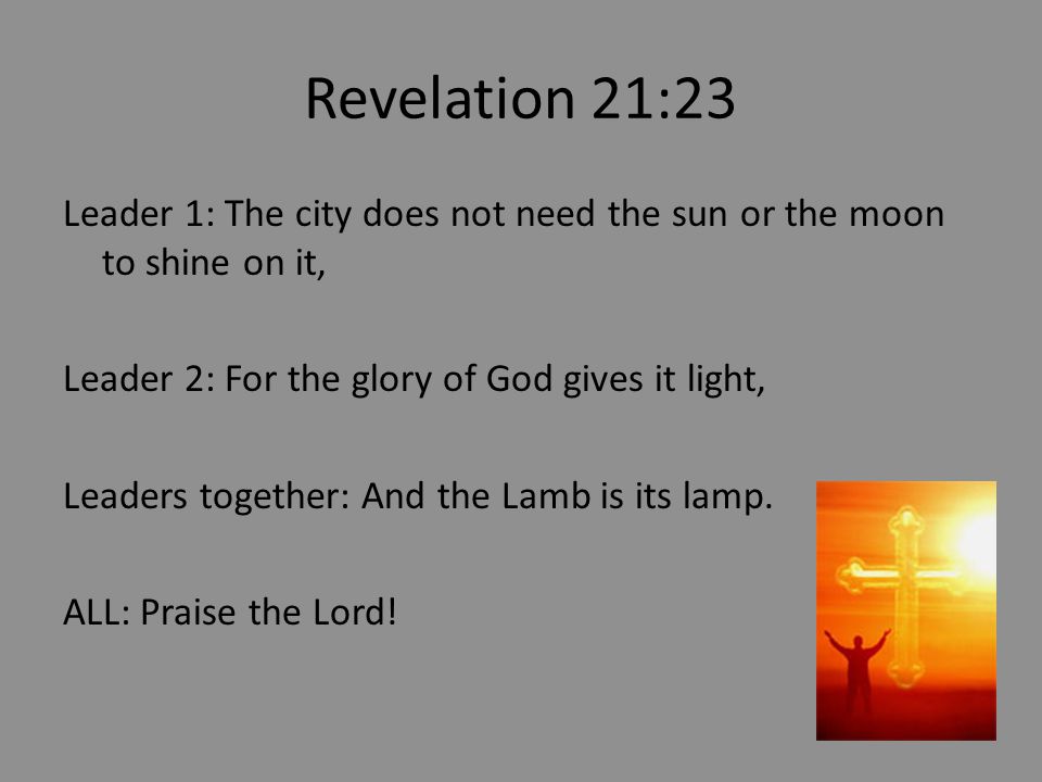 Revelation 21:23 Leader 1: The city does not need the sun or the moon to shine on it, Leader 2: For the glory of God gives it light, Leaders together: And the Lamb is its lamp.