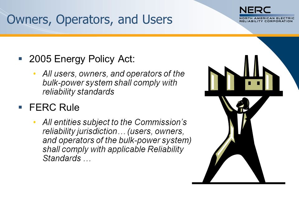 Owners, Operators, and Users  2005 Energy Policy Act: All users, owners, and operators of the bulk-power system shall comply with reliability standards  FERC Rule All entities subject to the Commission’s reliability jurisdiction… (users, owners, and operators of the bulk-power system) shall comply with applicable Reliability Standards …