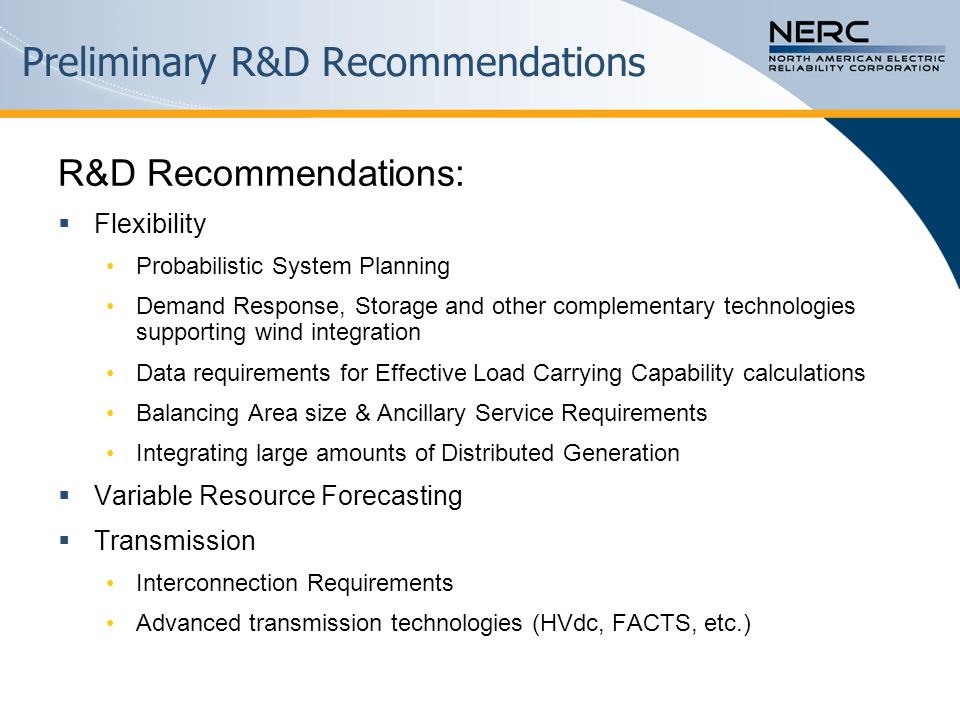 Preliminary R&D Recommendations R&D Recommendations:  Flexibility Probabilistic System Planning Demand Response, Storage and other complementary technologies supporting wind integration Data requirements for Effective Load Carrying Capability calculations Balancing Area size & Ancillary Service Requirements Integrating large amounts of Distributed Generation  Variable Resource Forecasting  Transmission Interconnection Requirements Advanced transmission technologies (HVdc, FACTS, etc.)