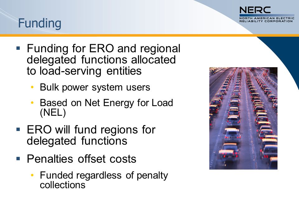 Funding  Funding for ERO and regional delegated functions allocated to load-serving entities Bulk power system users Based on Net Energy for Load (NEL)  ERO will fund regions for delegated functions  Penalties offset costs Funded regardless of penalty collections