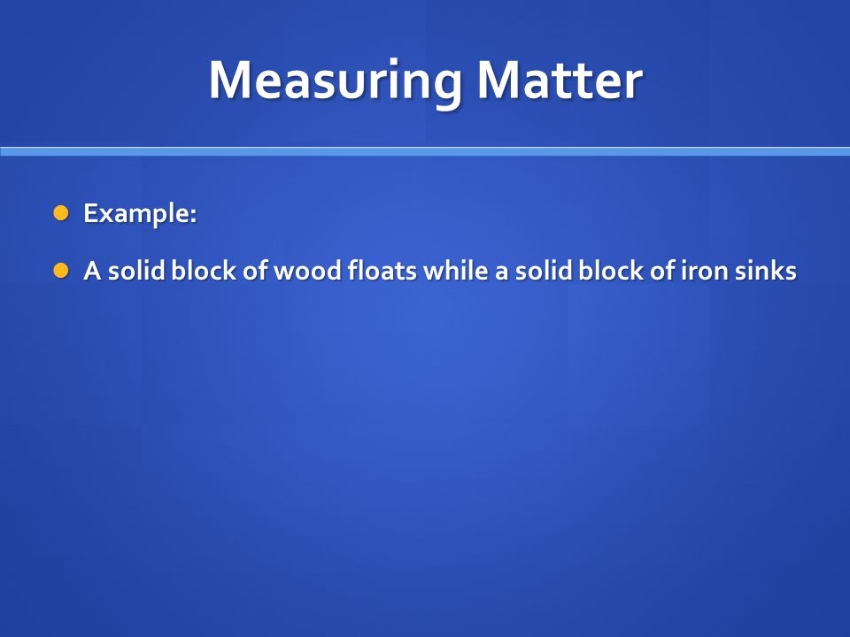 Measuring Matter Example: Example: A solid block of wood floats while a solid block of iron sinks A solid block of wood floats while a solid block of iron sinks