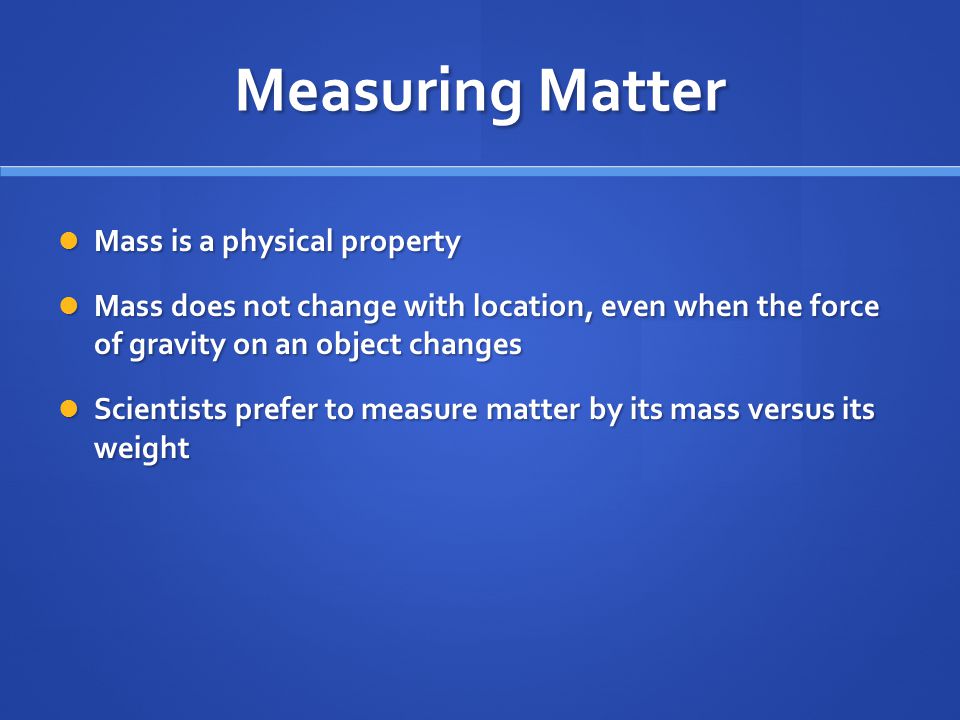 Measuring Matter Mass is a physical property Mass is a physical property Mass does not change with location, even when the force of gravity on an object changes Mass does not change with location, even when the force of gravity on an object changes Scientists prefer to measure matter by its mass versus its weight Scientists prefer to measure matter by its mass versus its weight