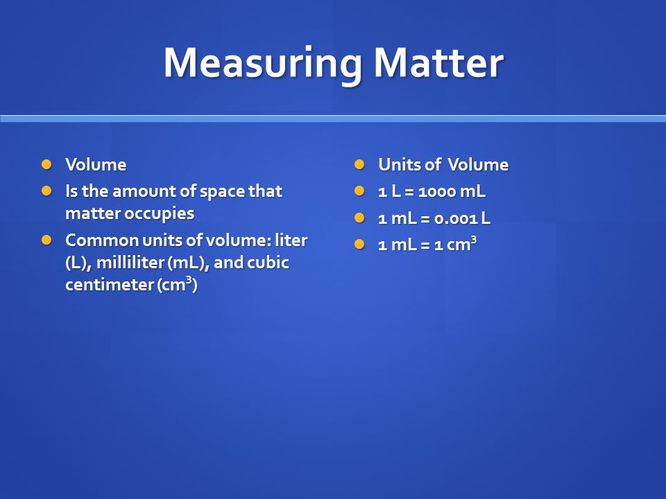 Measuring Matter Volume Volume Is the amount of space that matter occupies Is the amount of space that matter occupies Common units of volume: liter (L), milliliter (mL), and cubic centimeter (cm 3 ) Common units of volume: liter (L), milliliter (mL), and cubic centimeter (cm 3 ) Units of Volume 1 L = 1000 mL 1 mL = L 1 mL = 1 cm 3