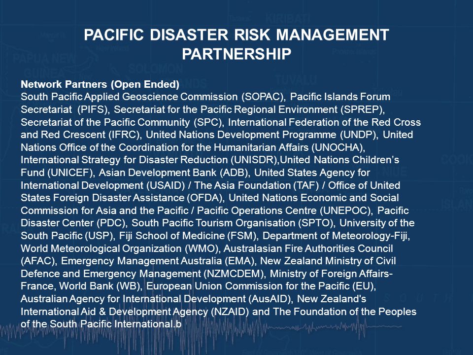 PACIFIC DISASTER RISK MANAGEMENT PARTNERSHIP Network Partners (Open Ended) South Pacific Applied Geoscience Commission (SOPAC), Pacific Islands Forum Secretariat (PIFS), Secretariat for the Pacific Regional Environment (SPREP), Secretariat of the Pacific Community (SPC), International Federation of the Red Cross and Red Crescent (IFRC), United Nations Development Programme (UNDP), United Nations Office of the Coordination for the Humanitarian Affairs (UNOCHA), International Strategy for Disaster Reduction (UNISDR),United Nations Children’s Fund (UNICEF), Asian Development Bank (ADB), United States Agency for International Development (USAID) / The Asia Foundation (TAF) / Office of United States Foreign Disaster Assistance (OFDA), United Nations Economic and Social Commission for Asia and the Pacific / Pacific Operations Centre (UNEPOC), Pacific Disaster Center (PDC), South Pacific Tourism Organisation (SPTO), University of the South Pacific (USP), Fiji School of Medicine (FSM), Department of Meteorology-Fiji, World Meteorological Organization (WMO), Australasian Fire Authorities Council (AFAC), Emergency Management Australia (EMA), New Zealand Ministry of Civil Defence and Emergency Management (NZMCDEM), Ministry of Foreign Affairs- France, World Bank (WB), European Union Commission for the Pacific (EU), Australian Agency for International Development (AusAID), New Zealand s International Aid & Development Agency (NZAID) and The Foundation of the Peoples of the South Pacific International.b