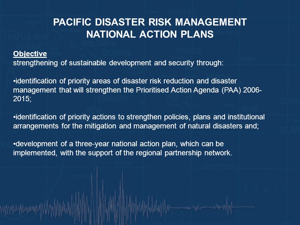 PACIFIC DISASTER RISK MANAGEMENT NATIONAL ACTION PLANS Objective strengthening of sustainable development and security through: identification of priority areas of disaster risk reduction and disaster management that will strengthen the Prioritised Action Agenda (PAA) ; identification of priority actions to strengthen policies, plans and institutional arrangements for the mitigation and management of natural disasters and; development of a three-year national action plan, which can be implemented, with the support of the regional partnership network.