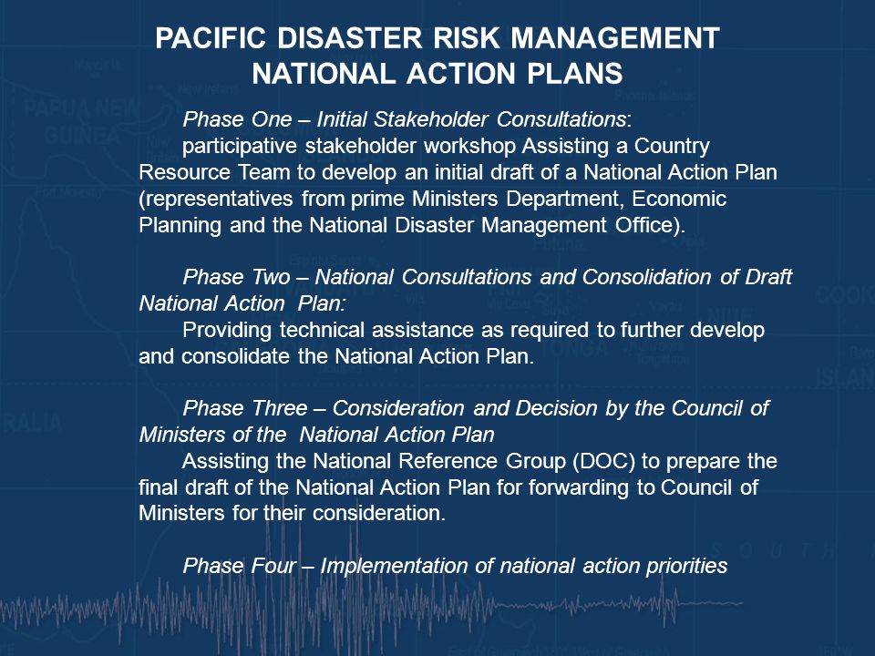 PACIFIC DISASTER RISK MANAGEMENT NATIONAL ACTION PLANS Phase One – Initial Stakeholder Consultations: participative stakeholder workshop Assisting a Country Resource Team to develop an initial draft of a National Action Plan (representatives from prime Ministers Department, Economic Planning and the National Disaster Management Office).