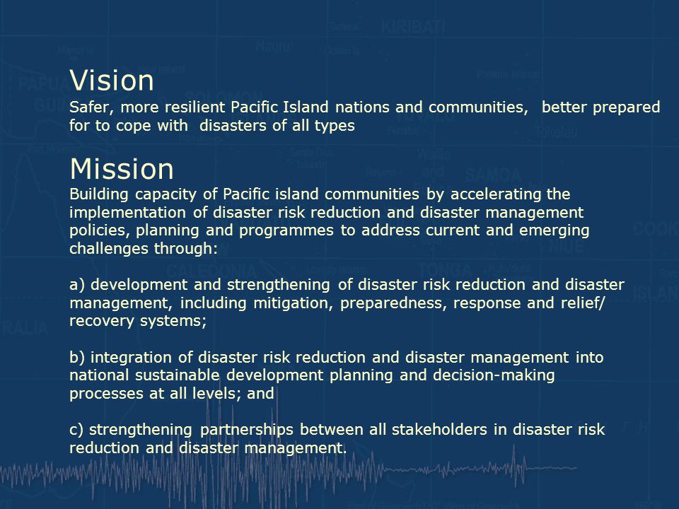 Vision Safer, more resilient Pacific Island nations and communities, better prepared for to cope with disasters of all types Mission Building capacity of Pacific island communities by accelerating the implementation of disaster risk reduction and disaster management policies, planning and programmes to address current and emerging challenges through: a) development and strengthening of disaster risk reduction and disaster management, including mitigation, preparedness, response and relief/ recovery systems; b) integration of disaster risk reduction and disaster management into national sustainable development planning and decision-making processes at all levels; and c) strengthening partnerships between all stakeholders in disaster risk reduction and disaster management.