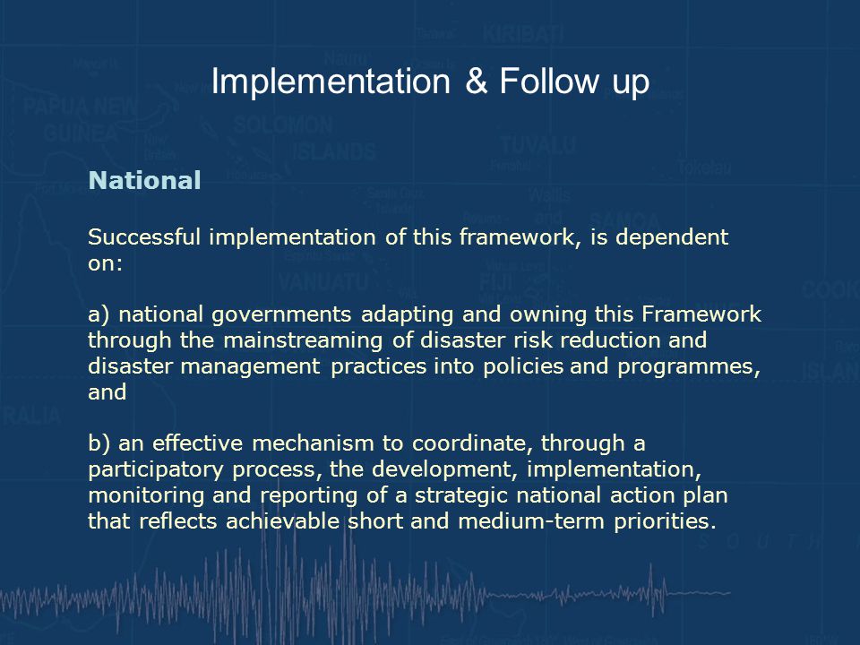 Implementation & Follow up National Successful implementation of this framework, is dependent on: a) national governments adapting and owning this Framework through the mainstreaming of disaster risk reduction and disaster management practices into policies and programmes, and b) an effective mechanism to coordinate, through a participatory process, the development, implementation, monitoring and reporting of a strategic national action plan that reflects achievable short and medium-term priorities.
