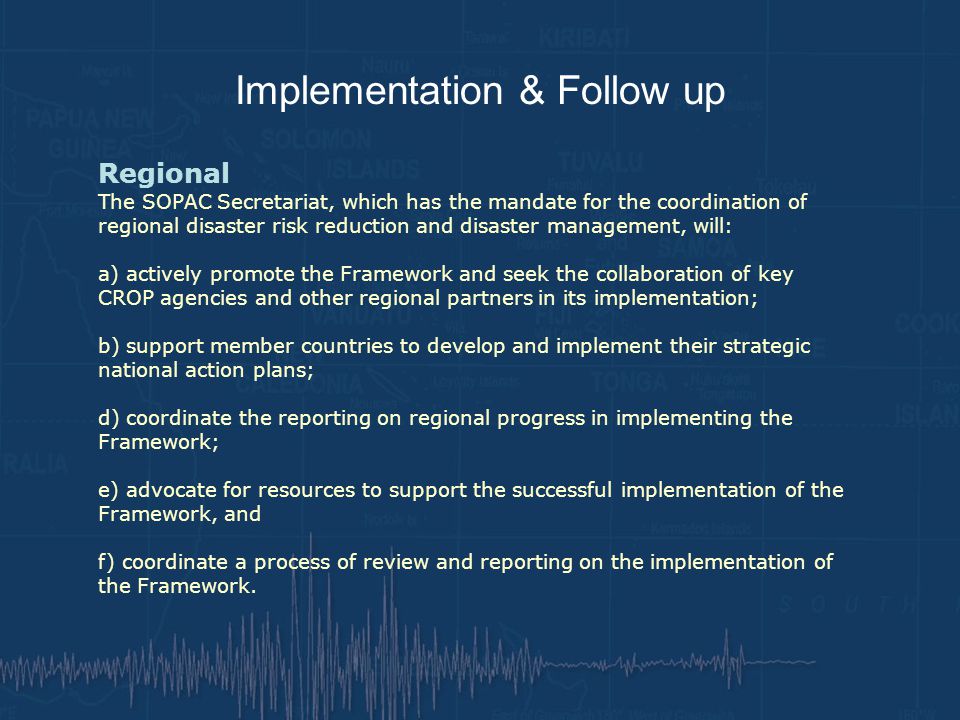 Implementation & Follow up Regional The SOPAC Secretariat, which has the mandate for the coordination of regional disaster risk reduction and disaster management, will: a) actively promote the Framework and seek the collaboration of key CROP agencies and other regional partners in its implementation; b) support member countries to develop and implement their strategic national action plans; d) coordinate the reporting on regional progress in implementing the Framework; e) advocate for resources to support the successful implementation of the Framework, and f) coordinate a process of review and reporting on the implementation of the Framework.