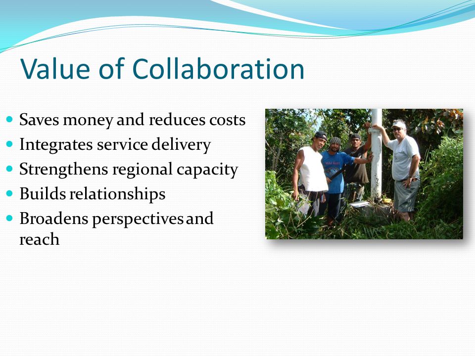 Value of Collaboration Saves money and reduces costs Integrates service delivery Strengthens regional capacity Builds relationships Broadens perspectives and reach