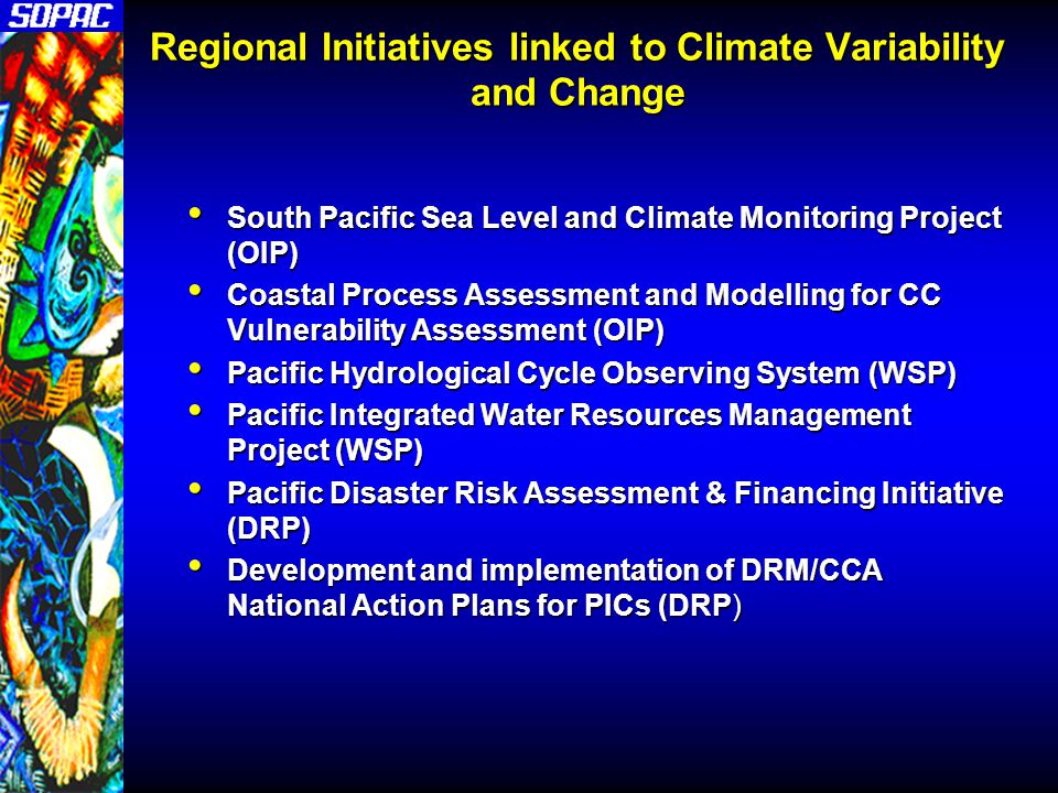 Regional Initiatives linked to Climate Variability and Change South Pacific Sea Level and Climate Monitoring Project (OIP) South Pacific Sea Level and Climate Monitoring Project (OIP) Coastal Process Assessment and Modelling for CC Vulnerability Assessment (OIP) Coastal Process Assessment and Modelling for CC Vulnerability Assessment (OIP) Pacific Hydrological Cycle Observing System (WSP) Pacific Hydrological Cycle Observing System (WSP) Pacific Integrated Water Resources Management Project (WSP) Pacific Integrated Water Resources Management Project (WSP) Pacific Disaster Risk Assessment & Financing Initiative (DRP) Pacific Disaster Risk Assessment & Financing Initiative (DRP) Development and implementation of DRM/CCA National Action Plans for PICs (DRP) Development and implementation of DRM/CCA National Action Plans for PICs (DRP)