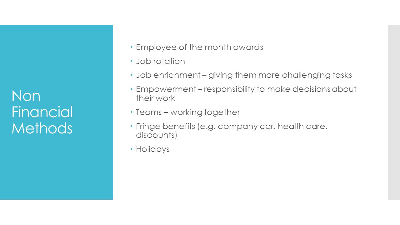 Non Financial Methods  Employee of the month awards  Job rotation  Job enrichment – giving them more challenging tasks  Empowerment – responsibility to make decisions about their work  Teams – working together  Fringe benefits (e.g.