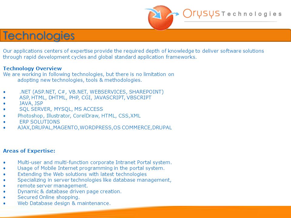 Technologies Technology Overview We are working in following technologies, but there is no limitation on adopting new technologies, tools & methodologies..NET (ASP.NET, C#, VB.NET, WEBSERVICES, SHAREPOINT) ASP, HTML, DHTML, PHP, CGI, JAVASCRIPT, VBSCRIPT JAVA, JSP SQL SERVER, MYSQL, MS ACCESS Photoshop, Illustrator, CorelDraw, HTML, CSS,XML ERP SOLUTIONS AJAX,DRUPAL,MAGENTO,WORDPRESS,OS COMMERCE,DRUPAL Areas of Expertise: Multi-user and multi-function corporate Intranet Portal system.