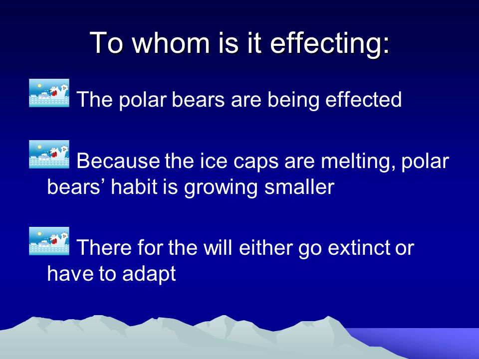 To whom is it effecting: The polar bears are being effected Because the ice caps are melting, polar bears’ habit is growing smaller There for the will either go extinct or have to adapt