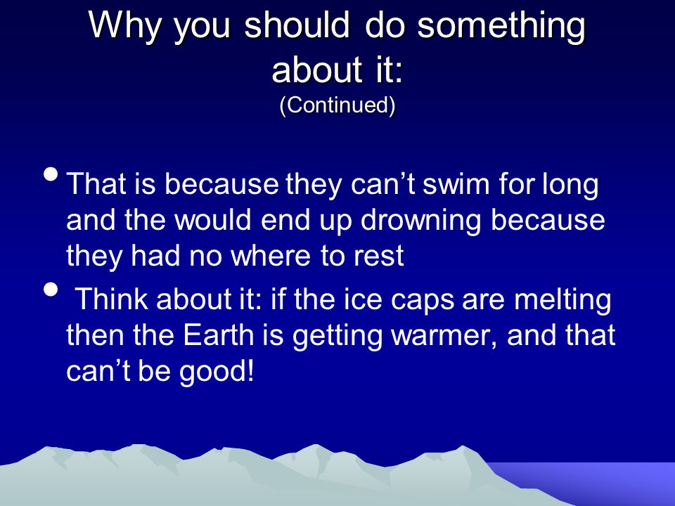 Why you should do something about it: (Continued) That is because they can’t swim for long and the would end up drowning because they had no where to rest Think about it: if the ice caps are melting then the Earth is getting warmer, and that can’t be good!