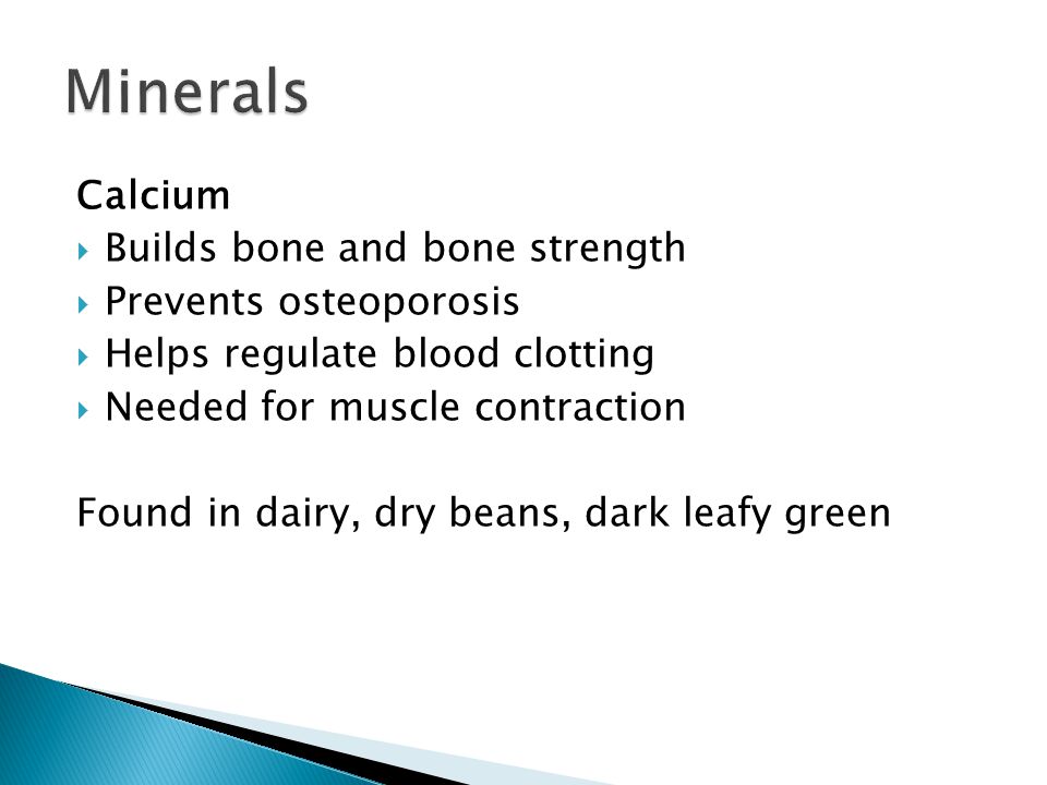 Calcium  Builds bone and bone strength  Prevents osteoporosis  Helps regulate blood clotting  Needed for muscle contraction Found in dairy, dry beans, dark leafy green