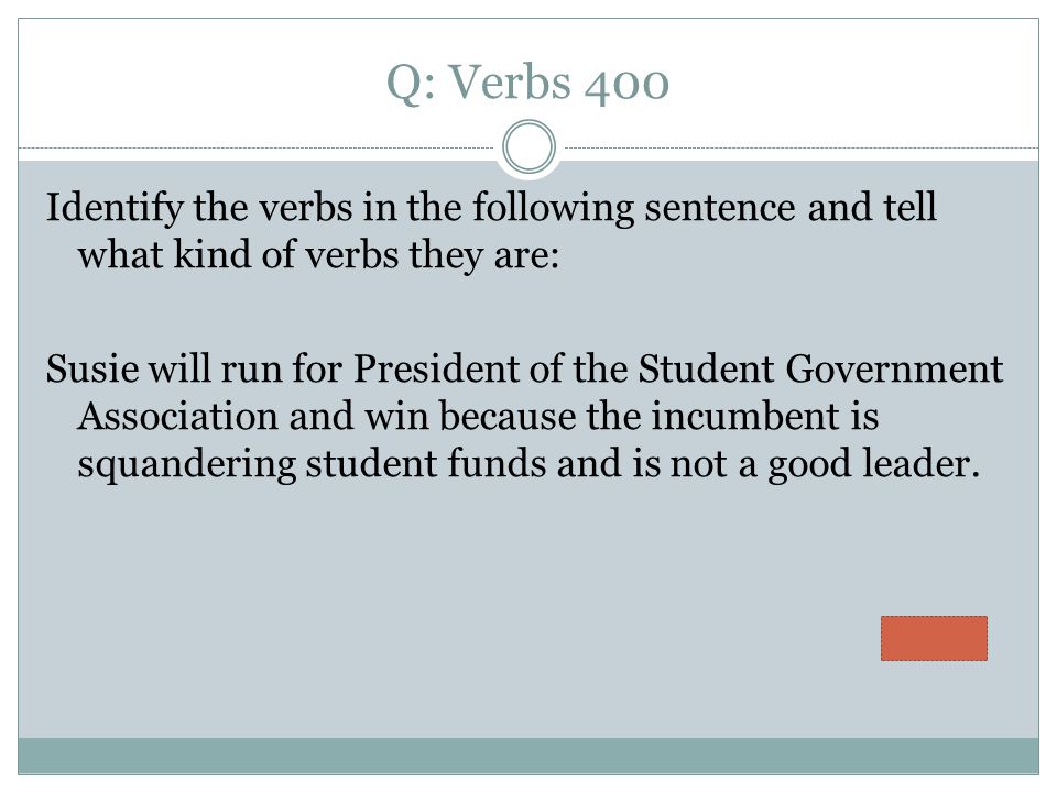 Q: Verbs 400 Identify the verbs in the following sentence and tell what kind of verbs they are: Susie will run for President of the Student Government Association and win because the incumbent is squandering student funds and is not a good leader.