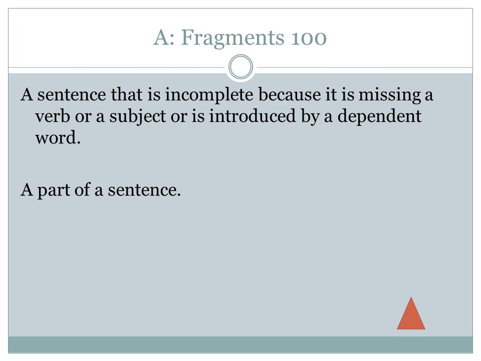 A: Fragments 100 A sentence that is incomplete because it is missing a verb or a subject or is introduced by a dependent word.