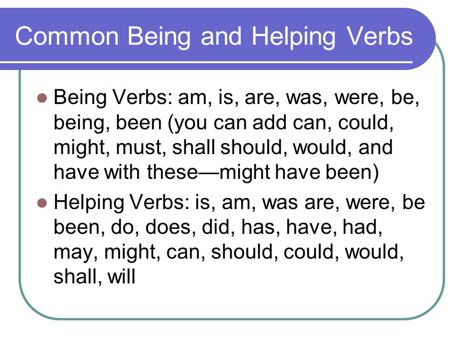 Common Being and Helping Verbs Being Verbs: am, is, are, was, were, be, being, been (you can add can, could, might, must, shall should, would, and have with these—might have been) Helping Verbs: is, am, was are, were, be been, do, does, did, has, have, had, may, might, can, should, could, would, shall, will