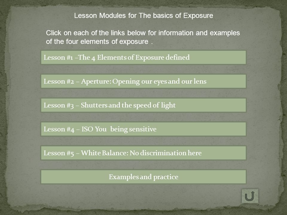 Lesson #1 –The 4 Elements of Exposure defined Lesson #2 – Aperture: Opening our eyes and our lens Lesson #3 – Shutters and the speed of light Lesson #4 – ISO You being sensitive Lesson #5 – White Balance: No discrimination here Examples and practice Lesson Modules for The basics of Exposure Click on each of the links below for information and examples of the four elements of exposure.