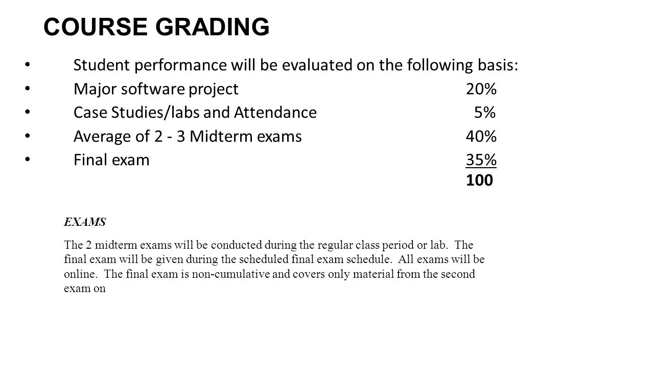 COURSE GRADING Student performance will be evaluated on the following basis: Major software project20% Case Studies/labs and Attendance 5% Average of Midterm exams40% Final exam 35% 100 EXAMS The 2 midterm exams will be conducted during the regular class period or lab.