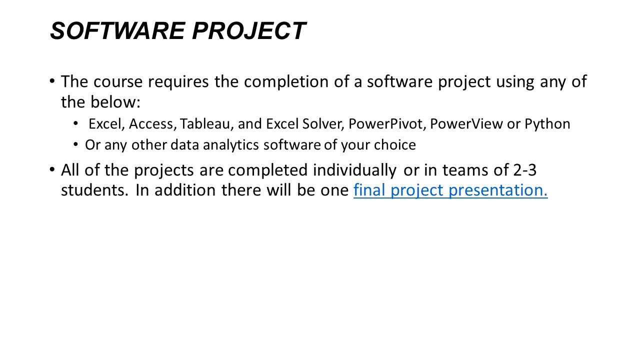 SOFTWARE PROJECT The course requires the completion of a software project using any of the below: Excel, Access, Tableau, and Excel Solver, PowerPivot, PowerView or Python Or any other data analytics software of your choice All of the projects are completed individually or in teams of 2-3 students.