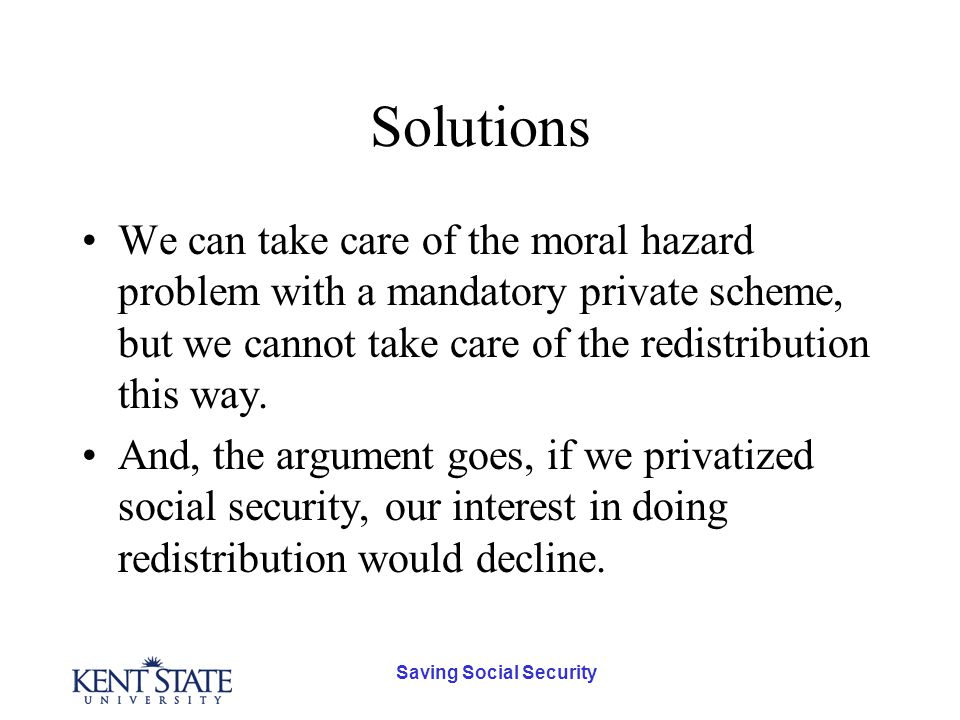 Saving Social Security Solutions We can take care of the moral hazard problem with a mandatory private scheme, but we cannot take care of the redistribution this way.