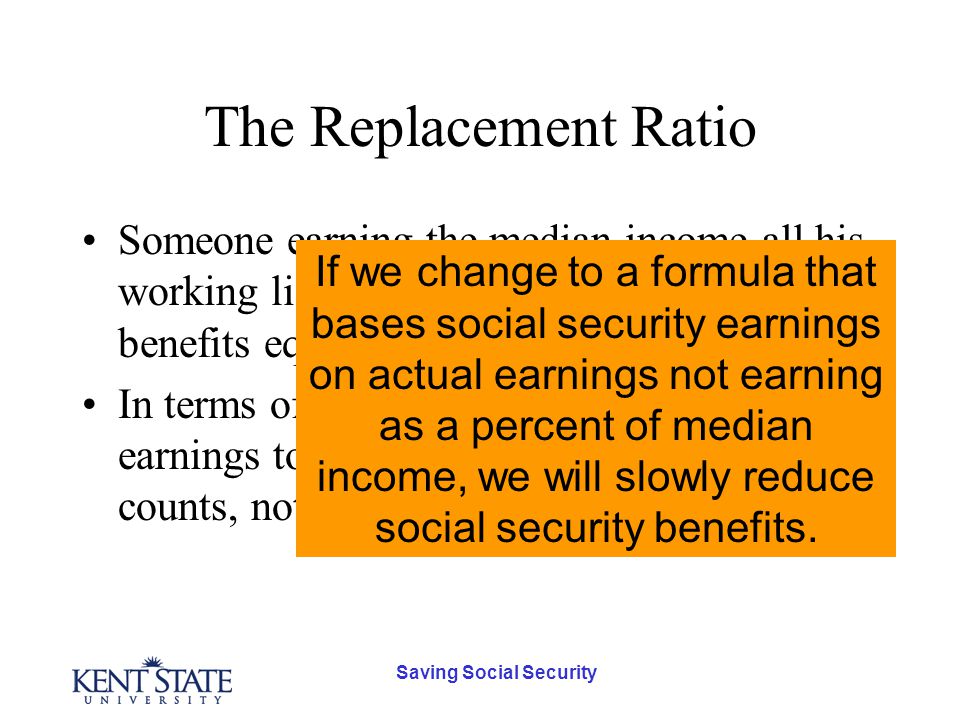 Saving Social Security The Replacement Ratio Someone earning the median income all his working life will get Social Security benefits equal to 40% of his last paycheck.