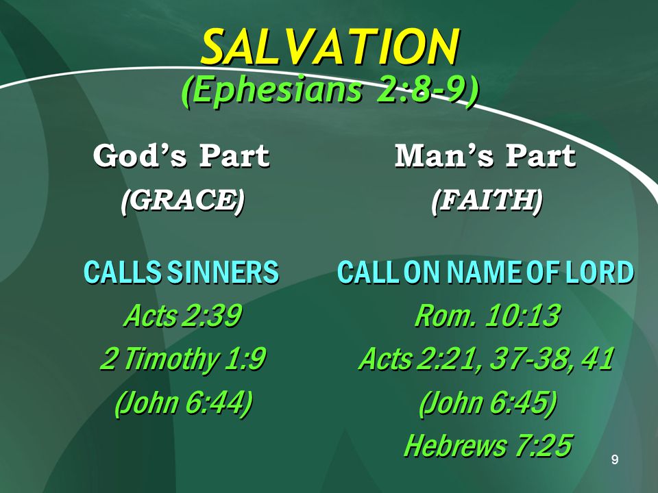 9 SALVATION (Ephesians 2:8-9) God’s Part (GRACE) CALLS SINNERS Acts 2:39 2 Timothy 1:9 (John 6:44) God’s Part (GRACE) CALLS SINNERS Acts 2:39 2 Timothy 1:9 (John 6:44) Man’s Part (FAITH) CALL ON NAME OF LORD Rom.