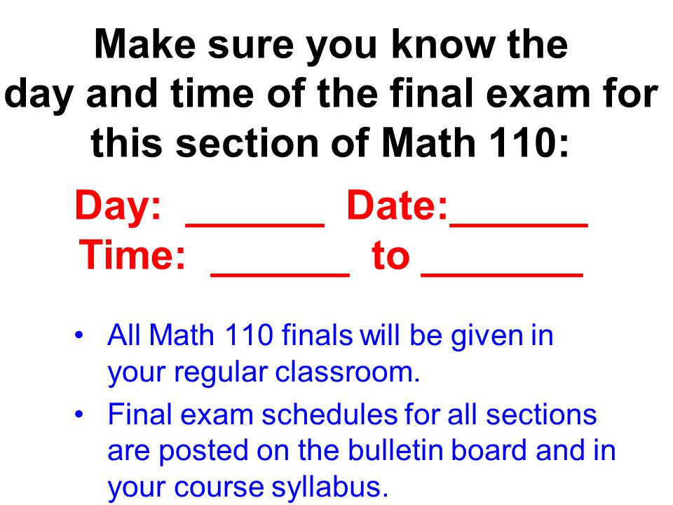 Make sure you know the day and time of the final exam for this section of Math 110: Day: ______ Date:______ Time: ______ to _______ All Math 110 finals will be given in your regular classroom.