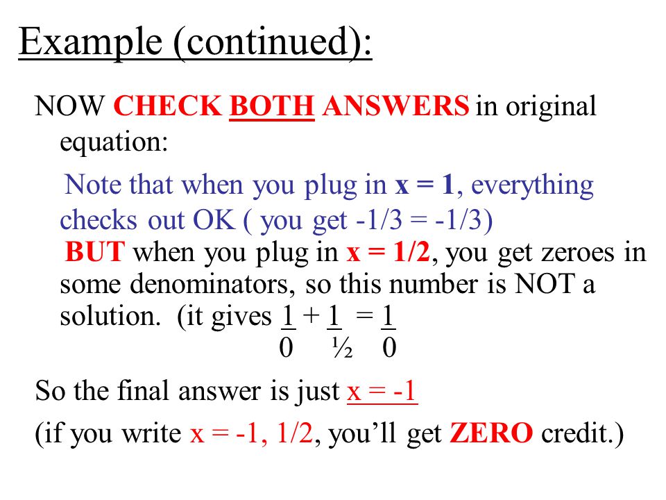 Example (continued): NOW CHECK BOTH ANSWERS in original equation: Note that when you plug in x = 1, everything checks out OK ( you get -1/3 = -1/3) BUT when you plug in x = 1/2, you get zeroes in some denominators, so this number is NOT a solution.