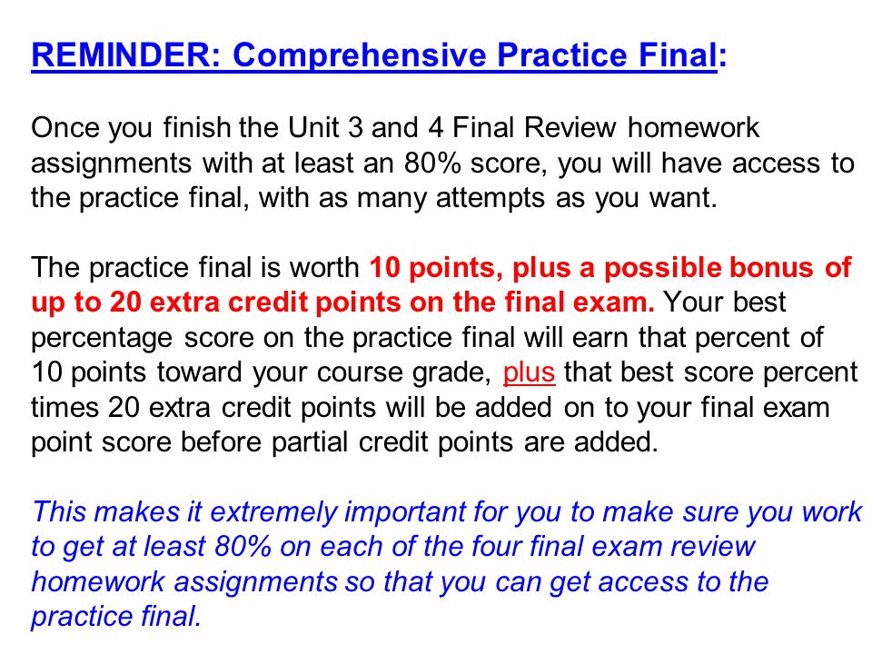 REMINDER: Comprehensive Practice Final: Once you finish the Unit 3 and 4 Final Review homework assignments with at least an 80% score, you will have access to the practice final, with as many attempts as you want.