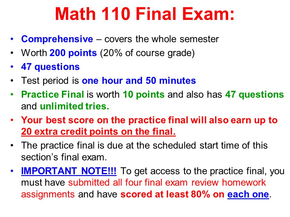 Math 110 Final Exam: Comprehensive – covers the whole semester Worth 200 points (20% of course grade) 47 questions Test period is one hour and 50 minutes Practice Final is worth 10 points and also has 47 questions and unlimited tries.