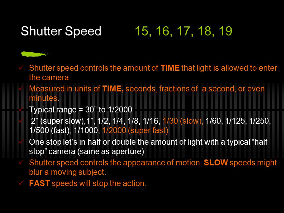 Shutter Speed15, 16, 17, 18, 19 Shutter speed controls the amount of TIME that light is allowed to enter the camera Measured in units of TIME, seconds, fractions of a second, or even minutes.
