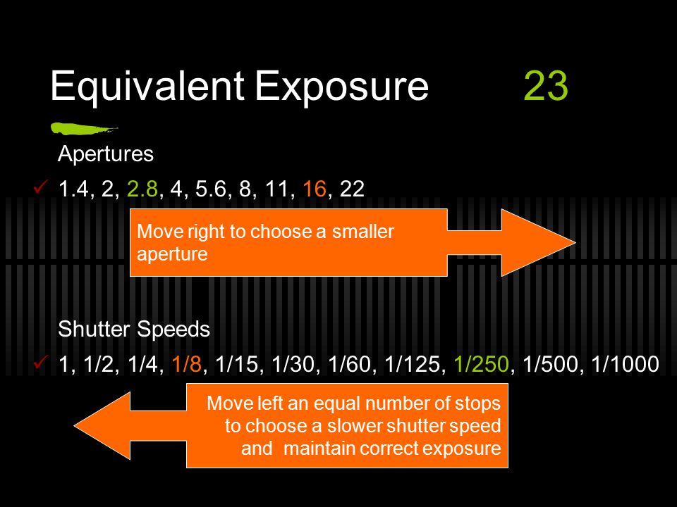 Equivalent Exposure23 Apertures 1.4, 2, 2.8, 4, 5.6, 8, 11, 16, 22 Shutter Speeds 1, 1/2, 1/4, 1/8, 1/15, 1/30, 1/60, 1/125, 1/250, 1/500, 1/1000 Move right to choose a smaller aperture Move left an equal number of stops to choose a slower shutter speed and maintain correct exposure