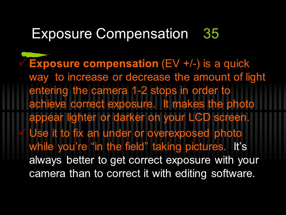 Exposure compensation (EV +/-) is a quick way to increase or decrease the amount of light entering the camera 1-2 stops in order to achieve correct exposure.